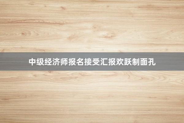 中级经济师报名接受汇报欢跃制面孔