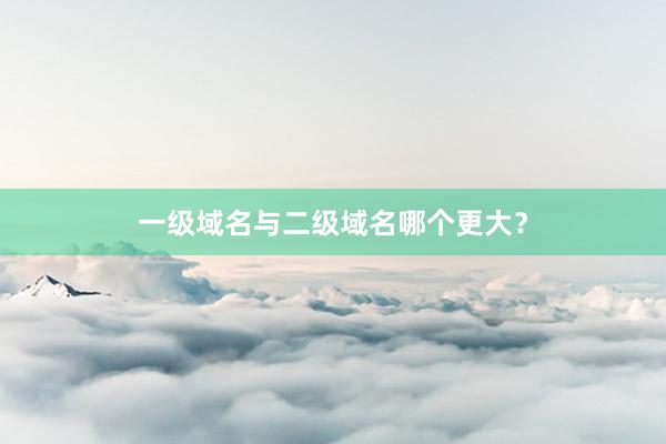 一级域名与二级域名哪个更大？