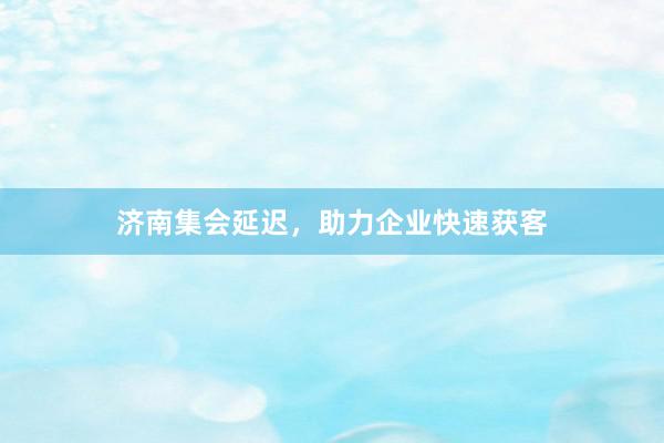 济南集会延迟，助力企业快速获客