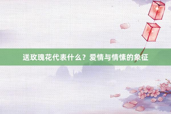 送玫瑰花代表什么？爱情与情愫的象征