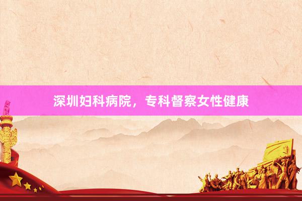 深圳妇科病院，专科督察女性健康