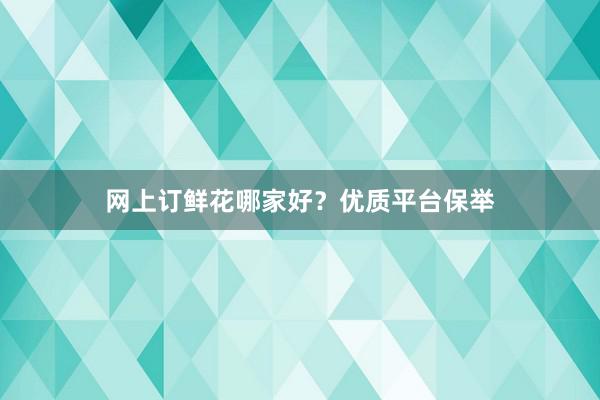 网上订鲜花哪家好？优质平台保举