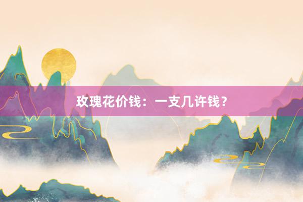 玫瑰花价钱：一支几许钱？